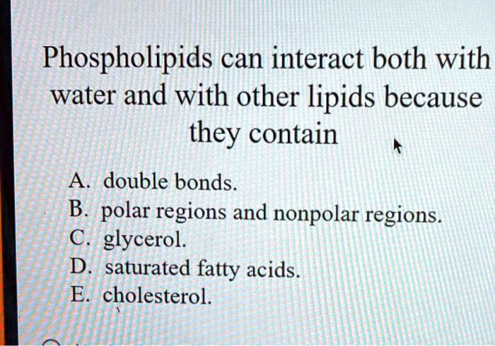 Phospholipids can interact both with water and with other lipids because they contain

A. double bonds.
B. polar regions and nonpolar regions.
C. glycerol.
D. saturated fatty acids.
E. cholesterol.