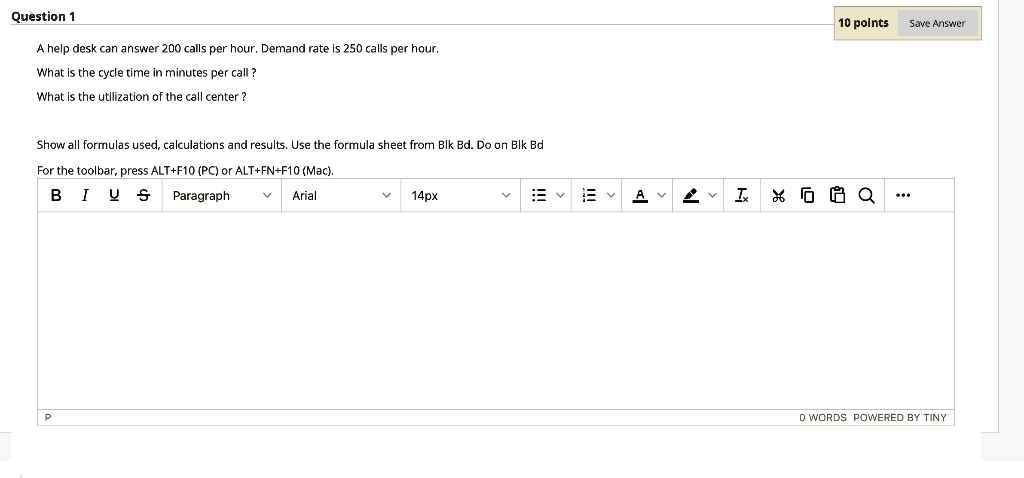 A help desk can answer 200 calls per hour. Demand rate is 250 calls per hour.
What is the cycle time in minutes per call ?
What is the utilization of the call center ?
Show all formulas used, calculations and results. Use the formula sheet from Blk Bd. Do on Blk Bd