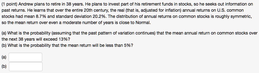 Andrew plans to retire in 38 years. He plans to invest part of his retirement funds in stocks, so he seeks out information on past returns. He learns that over the entire 20th century, the real (that is, adjusted for inflation) annual returns on U.S. common stocks had mean 8.7% and standard deviation 20.2%. The distribution of annual returns on common stocks is roughly symmetric, so the mean return over even a moderate number of years is close to Normal.
(a) What is the probability (assuming that the past pattern of variation continues) that the mean annual return on common stocks over the next 38 years will exceed 13%?
(b) What is the probability that the mean return will be less than 5%?