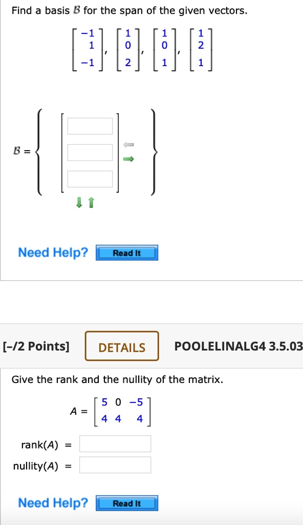 Find a basis B for the span of the given vectors.

[ -1, 1, -1 ], [ 1, 0, 2 ], [ 1, 0, 1 ], [ 1, 2, 1 ]

B =  [ ] 

Need Help? Read It

[-/2 Points] DETAILS POOLELINALG4 3.5.03

Give the rank and the nullity of the matrix.

A = [ 5 0 -5; 4 4 4 ]

rank(A) =
nullity(A) =

Need Help? Read It