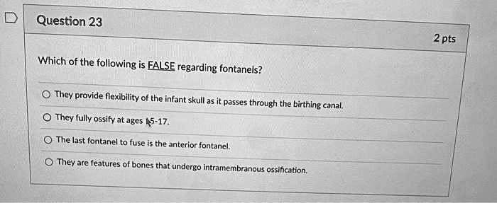 Which of the following is FALSE regarding fontanels?
They provide flexibility of the infant skull as it passes through the birthing canal.
They fully ossify at ages 5-17.
The last fontanel to fuse is the anterior fontanel.
They are features of bones that undergo intramembranous ossification.