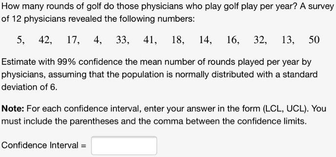 How many rounds of golf do those physicians who play golf play per year? A survey of 12 physicians revealed the following numbers:
5, 42, 17, 4, 33, 41, 18, 14, 16, 32, 13, 50
Estimate with 99% confidence the mean number of rounds played per year by physicians, assuming that the population is normally distributed with a standard deviation of 6.
Note: For each confidence interval, enter your answer in the form (LCL, UCL). You must include the parentheses and the comma between the confidence limits.
Confidence Interval =