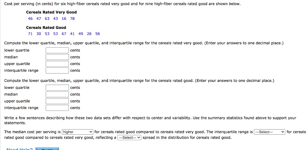 Cost per serving (in cents) for six high-fiber cereals rated very good and for nine high-fiber cereals rated good are shown below.

Cereals Rated Very Good
46 47 63 43 16 78

Cereals Rated Good
71 30 53 53 67 41 49 26 56

Compute the lower quartile, median, upper quartile, and interquartile range for the cereals rated very good. (Enter your answers to one decimal place.)
lower quartile cents
median cents
upper quartile cents
interquartile range cents

Compute the lower quartile, median, upper quartile, and interquartile range for the cereals rated good. (Enter your answers to one decimal place.)
lower quartile cents
median cents
upper quartile cents
interquartile range cents

Write a few sentences describing how these two data sets differ with respect to center and variability. Use the summary statistics found above to support your statements.

The median cost per serving is higher for cereals rated good compared to cereals rated very good. The interquartile range is for cereals rated good compared to cereals rated very good, reflecting a spread in the distribution for cereals rated good.