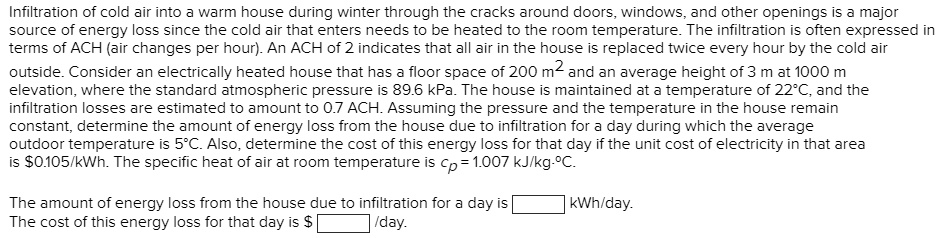 Infiltration of cold air into a warm house during winter through the cracks around doors, windows, and other openings is a major source of energy loss since the cold air that enters needs to be heated to the room temperature. The infiltration is often expressed in terms of ACH (air changes per hour). An ACH of 2 indicates that all air in the house is replaced twice every hour by the cold air outside. Consider an electrically heated house that has a floor space of 200 m2 and an average height of 3 m at 1000 m elevation, where the standard atmospheric pressure is 89.6 kPa. The house is maintained at a temperature of 22°C, and the infiltration losses are estimated to amount to 0.7 ACH. Assuming the pressure and the temperature in the house remain constant, determine the amount of energy loss from the house due to infiltration for a day during which the average outdoor temperature is 5°C. Also, determine the cost of this energy loss for that day if the unit cost of electricity in that area is 0.105/kWh. The specific heat of air at room temperature is cp = 1.007 kJ/kg·°C. The amount of energy loss from the house due to infiltration for a day is [ ] kWh/day. The cost of this energy loss for that day is [ ] /day.