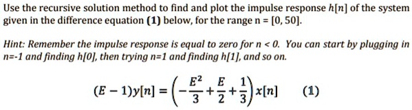 Use the recursive solution method to find and plot the impulse response h[n] of the system given in the difference equation (1) below, for the range n = [0, 50].
Hint: Remember the impulse response is equal to zero for n < 0. You can start by plugging in n = -1 and finding h[0], then trying n = 1 and finding h[1], and so on.
(E - 1)y[n] = ( -(E^2)/(3) + (E)/(2) + (1)/(3))x[n] (1)