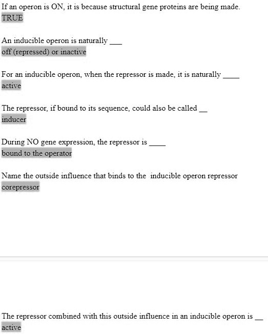 If an operon is ON, it is because structural gene proteins are being made.
TRUE

An inducible operon is naturally 
off (repressed) or inactive

For an inducible operon, when the repressor is made, it is naturally 
active

The repressor, if bound to its sequence, could also be called 
inducer

During NO gene expression, the repressor is 
bound to the operator

Name the outside influence that binds to the inducible operon repressor
corepressor

The repressor combined with this outside influence in an inducible operon is 
active