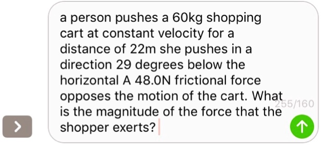 a person pushes a 60kg shopping cart at constant velocity for a distance of 22m she pushes in a direction 29 degrees below the horizontal A 48.0N frictional force opposes the motion of the cart. What is the magnitude of the force that the shopper exerts?