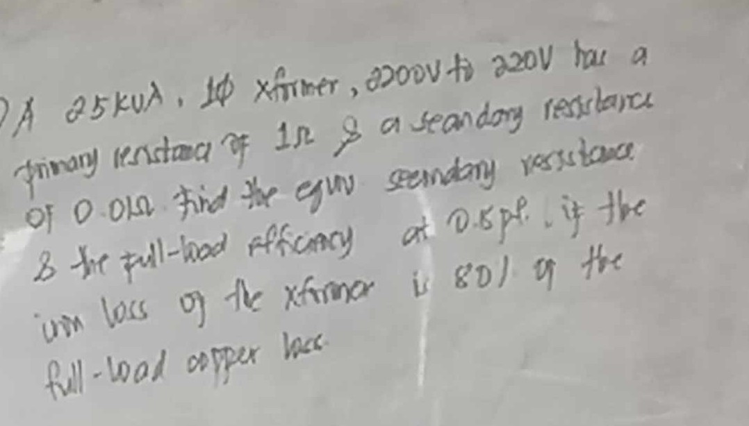 A 25kVA, 1? xformer, 2200V to 220V has a primary resistance of 1?     a secondary resistance of 0.01?. Find the equiv. secondary resistance     the full-load efficiency at 0.8 p.f. if the iron loss of the xformer is 80% of the full-load copper loss.