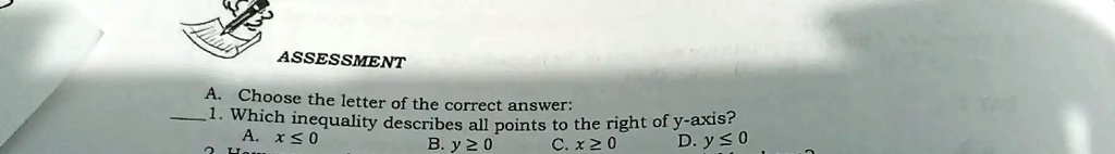 ASSESSMENT
A. Choose the letter of the correct answer:
1. Which inequality describes all points to the right of y-axis?
A. x ≤ 0
B. y ≥ 0
C. x ≥ 0
D. y ≤ 0