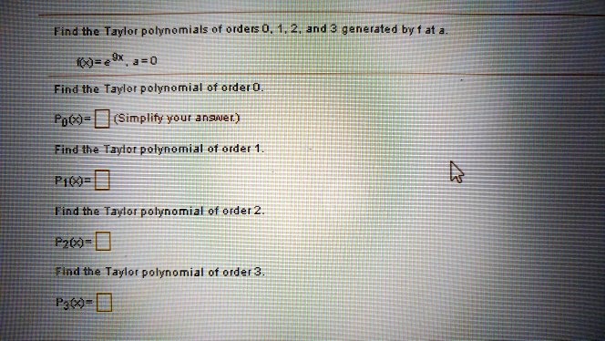 Find the Taylor polynomials of orders 0, 1, 2, and 3 generated by f at a.

f(x) = e^9x, a = 0

Find the Taylor polynomial of order 0.
P0(x) = [ ] (Simplify your answer.)

Find the Taylor polynomial of order 1.
P1(x) = [ ]

Find the Taylor polynomial of order 2.
P2(x) = [ ]

Find the Taylor polynomial of order 3.
P3(x) = [ ]