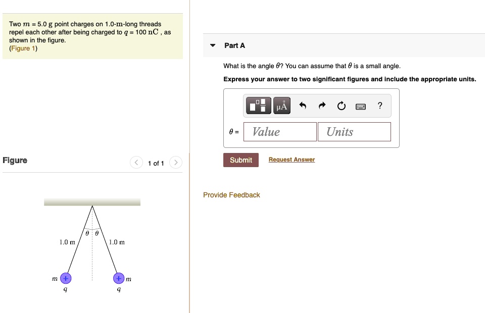 Two m = 5.0 g point charges on 1.0-m-long threads repel each other after being charged to q = 100 nC, as shown in the figure. (Figure 1) What is the angle heta? You can assume that heta is a small angle. Express your answer to two significant figures and include the appropriate units.
