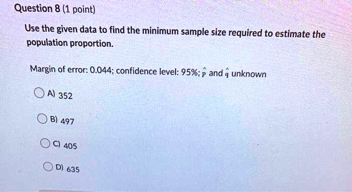 Use the given data to find the minimum sample size required to estimate the population proportion.

Margin of error: 0.044; confidence level: 95%; p? and q? unknown

A) 352

B) 497

C) 405

D) 635