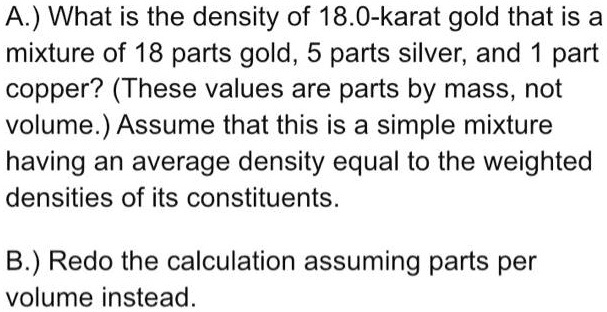 A.) What is the density of 18.0-karat gold that is a mixture of 18 parts gold, 5 parts silver, and 1 part copper? (These values are parts by mass, not volume.) Assume that this is a simple mixture having an average density equal to the weighted densities of its constituents.
B.) Redo the calculation assuming parts per volume instead.