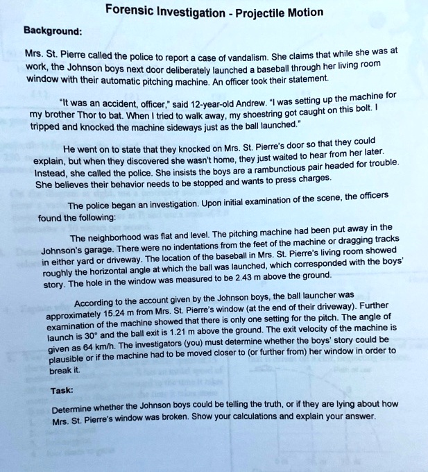 Forensic Investigation - Projectile Motion

Background:

Mrs. St. Pierre called the police to report a case of vandalism. She claims that while she was at work, the Johnson boys next door deliberately launched a baseball through her living room window with their automatic pitching machine. An officer took their statement.

"It was an accident, officer," said 12-year-old Andrew. "I was setting up the machine for my brother Thor to bat. When I tried to walk away, my shoestring got caught on this bolt. I tripped and knocked the machine sideways just as the ball launched."

He went on to state that they knocked on Mrs. St. Pierre's door so that they could explain, but when they discovered she wasn't home, they just waited to hear from her later. Instead, she called the police. She insists the boys are a rambunctious pair headed for trouble. She believes their behavior needs to be stopped and wants to press charges.

The police began an investigation. Upon initial examination of the scene, the officers found the following:

The neighborhood was flat and level. The pitching machine had been put away in the Johnson's garage. There were no indentations from the feet of the machine or dragging tracks in either yard or driveway. The location of the baseball in Mrs. St. Pierre's living room showed roughly the horizontal angle at which the ball was launched, which corresponded with the boys' story. The hole in the window was measured to be 2.43 m above the ground.

According to the account given by the Johnson boys, the ball launcher was approximately 15.24 m from Mrs. St. Pierre's window (at the end of their driveway). Further examination of the machine showed that there is only one setting for the pitch. The angle of launch is 30° and the ball exit is 1.21 m above the ground. The exit velocity of the machine is given as 64 km/h. The investigators (you) must determine whether the boys' story could be plausible or if the machine had to be moved closer to (or further from) her window in order to break it.

Task:

Determine whether the Johnson boys could be telling the truth, or if they are lying about how Mrs. St. Pierre's window was broken. Show your calculations and explain your answer.