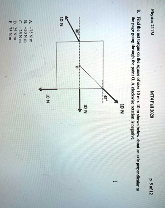 Physics 211M MT4 Fall 2020 8. Find the net torque on the square of size 10 m x 10 m shown below about an axle perpendicular to the page going through the point O. A clockwise rotation is negative. 30° 10 N O 45° 10 N 10 N 10 N A. -75 N m B. -50 N m C. -25 N m D. 25 N m E. 75 N m