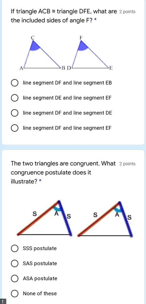 If triangle ACB = triangle DFE, what are 2 points
the included sides of angle F? *
A
C
BD
F
E
line segment DF and line segment EB
line segment DE and line segment EF
line segment DF and line segment DE
line segment DF and line segment EF
The two triangles are congruent. What 2 points
congruence postulate does it
illustrate? *
S
A
S
S
A
S
SSS postulate
SAS postulate
ASA postulate
None of these