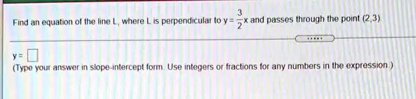 Find an equation of the line L, where L is perpendicular to y = frac32x and passes through the point (2,3).
y=
(Type your answer in slope-intercept form. Use integers or fractions for any numbers in the expression.)
