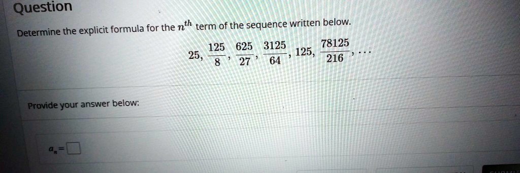 Question
Determine the explicit formula for the n^th term of the sequence written below.
25, 125/8, 625/27, 3125/64, 125, 78125/216, ...
Provide your answer below:
an =