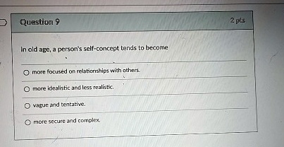 Question 9
In old age, a person's self-concept tends to become
O more focused on relationships with others.
O more idealistic and less realistic.
O vague and tentative.
O more secure and complex.
2 pts