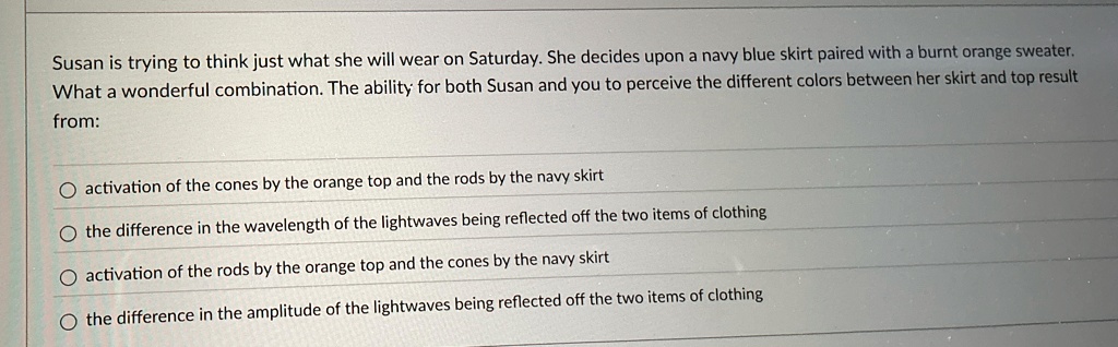 Susan is trying to think just what she will wear on Saturday. She decides upon a navy blue skirt paired with a burnt orange sweater.
What a wonderful combination. The ability for both Susan and you to perceive the different colors between her skirt and top result
from:
activation of the cones by the orange top and the rods by the navy skirt
the difference in the wavelength of the lightwaves being reflected off the two items of clothing
activation of the rods by the orange top and the cones by the navy skirt
the difference in the amplitude of the lightwaves being reflected off the two items of clothing