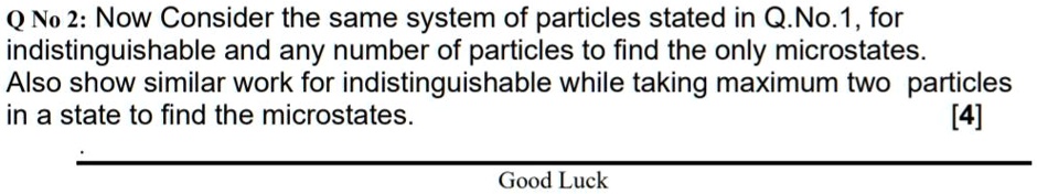 Q No 2: Now Consider the same system of particles stated in Q.No.1, for indistinguishable and any number of particles to find the only microstates. Also show similar work for indistinguishable while taking maximum two particles in a state to find the microstates. [4] Good Luck