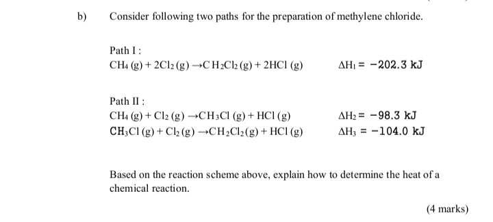 b) Consider following two paths for the preparation of methylene chloride.
Path I :
[
mathrmCH4(mathrm g)+2 mathrmCl2(mathrm g) ightarrow mathrmCH2 mathrmCl2(mathrm g)+2 mathrmHCl(mathrmg) quad Delta mathrmH1=-202.3 mathrm kJ
]

Path II :
[
eginarrayll
mathrmCH4(mathrm g)+mathrmCl2(mathrm g) ightarrow mathrmCH3 mathrmCl(mathrmg)+mathrmHCl(mathrmg)     Delta mathrmH2=-98.3 mathrm kJ mathrmCH3 mathrmCl(mathrmg)+mathrmCl2(mathrm g) ightarrow mathrmCH2 mathrmCl2(mathrm g)+mathrmHCl(mathrmg)     Delta mathrmH3=-104.0 mathrm kJ
endarray
]

Based on the reaction scheme above, explain how to determine the heat of a chemical reaction.
(4 marks)