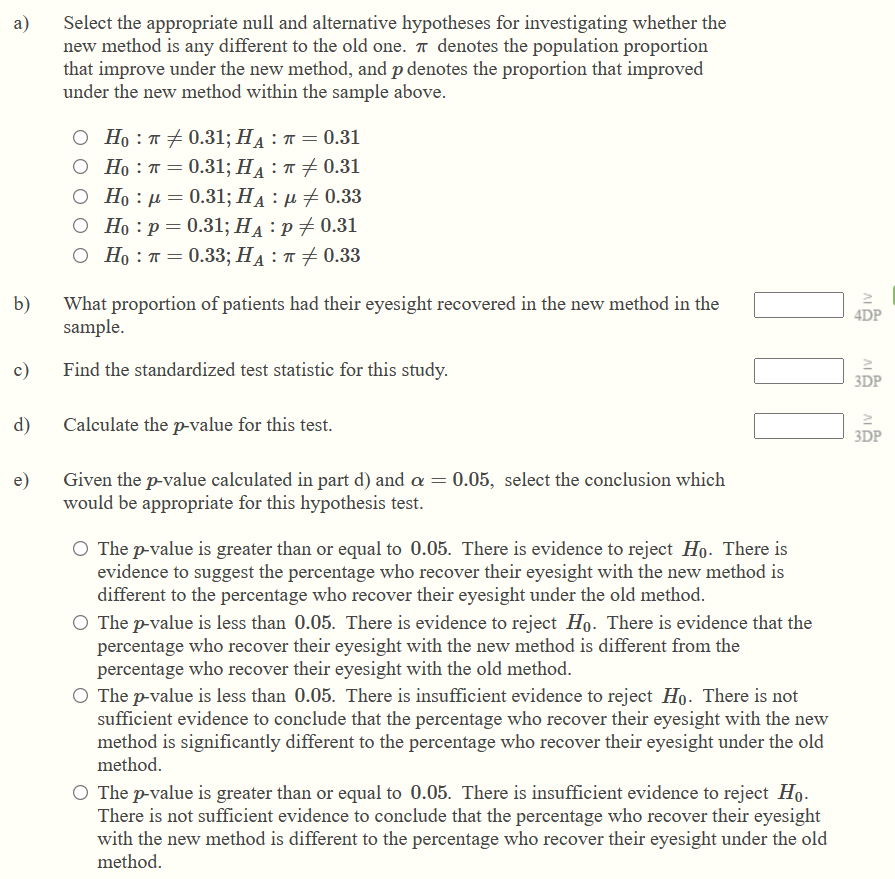 a) Select the appropriate null and alternative hypotheses for investigating whether the new method is any different to the old one. ? denotes the population proportion that improve under the new method, and p denotes the proportion that improved under the new method within the sample above.

H0 : ? ? 0.31; HA : ? = 0.31
H0 : ? = 0.31; HA : ? ? 0.31
H0 : ? = 0.31; HA : ? ? 0.33
H0 : p = 0.31; HA : p ? 0.31
H0 : ? = 0.33; HA : ? ? 0.33

b) What proportion of patients had their eyesight recovered in the new method in the sample.
c) Find the standardized test statistic for this study.
d) Calculate the p-value for this test.
e) Given the p-value calculated in part d) and ? = 0.05, select the conclusion which would be appropriate for this hypothesis test.

The p-value is greater than or equal to 0.05. There is evidence to reject H0. There is evidence to suggest the percentage who recover their eyesight with the new method is different to the percentage who recover their eyesight under the old method.
The p-value is less than 0.05. There is evidence to reject H0. There is evidence that the percentage who recover their eyesight with the new method is different from the percentage who recover their eyesight with the old method.
The p-value is less than 0.05. There is insufficient evidence to reject H0. There is not sufficient evidence to conclude that the percentage who recover their eyesight with the new method is significantly different to the percentage who recover their eyesight under the old method.
The p-value is greater than or equal to 0.05. There is insufficient evidence to reject H0. There is not sufficient evidence to conclude that the percentage who recover their eyesight with the new method is different to the percentage who recover their eyesight under the old method.