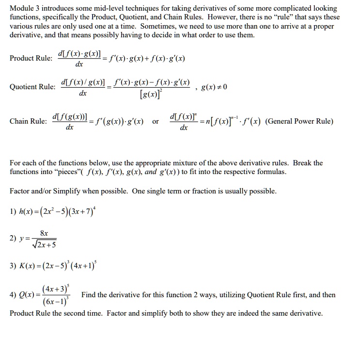 Module 3 introduces some mid-level techniques for taking derivatives of some more complicated looking functions, specifically the Product, Quotient, and Chain Rules. However, there is no "rule" that says these various rules are only used one at a time. Sometimes, we need to use more than one to arrive at a proper derivative, and that means possibly having to decide in what order to use them.

Product Rule: d[f(x) · g(x)] / dx = f'(x) · g(x) + f(x) · g'(x)

Quotient Rule: d[f(x) / g(x)] / dx = (f'(x) · g(x) - f(x) · g'(x)) / [g(x)]^2 , g(x) ? 0

Chain Rule: d[f(g(x))] / dx = f'(g(x)) · g'(x) or d[f(x)]^n / dx = n[f(x)]^(n-1) · f'(x) (General Power Rule)

For each of the functions below, use the appropriate mixture of the above derivative rules. Break the functions into "pieces" ( f(x), f'(x), g(x), and g'(x) ) to fit into the respective formulas.

Factor and/or Simplify when possible. One single term or fraction is usually possible.

1) h(x) = (2x^2 - 5)(3x + 7)^4

2) y = 8x / ?(2x + 5)

3) K(x) = (2x - 5)^3 (4x + 1)^5

4) Q(x) = (4x + 3)^5 / (6x - 1)^3

Find the derivative for this function 2 ways, utilizing Quotient Rule first, and then Product Rule the second time. Factor and simplify both to show they are indeed the same derivative.