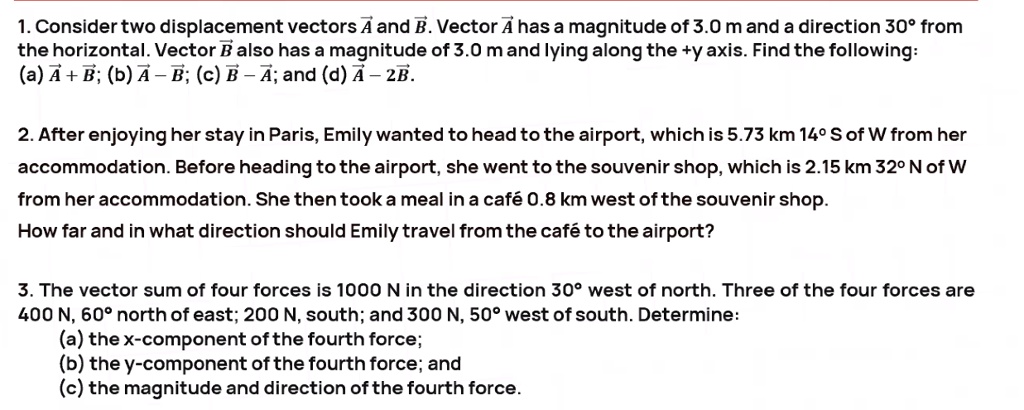 1. Consider two displacement vectors ?A and ?B. Vector ?A has a magnitude of 3.0 m and a direction 30° from the horizontal. Vector ?B also has a magnitude of 3.0 m and lying along the +y axis. Find the following: (a) ?A + ?B; (b) ?A ? ?B; (c) ?B ? ?A; and (d) ?A ? 2?B.

2. After enjoying her stay in Paris, Emily wanted to head to the airport, which is 5.73 km 14° S of W from her accommodation. Before heading to the airport, she went to the souvenir shop, which is 2.15 km 32° N of W from her accommodation. She then took a meal in a café 0.8 km west of the souvenir shop. How far and in what direction should Emily travel from the café to the airport?

3. The vector sum of four forces is 1000 N in the direction 30° west of north. Three of the four forces are 400 N, 60° north of east; 200 N, south; and 300 N, 50° west of south. Determine:
(a) the x-component of the fourth force;
(b) the y-component of the fourth force; and
(c) the magnitude and direction of the fourth force.