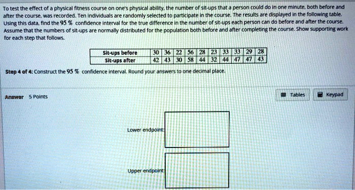 To test the effect of a physical fitness course on one's physical ability, the number of sit-ups that a person could do in one minute, both before and after the course, was recorded. Ten individuals are randomly selected to participate in the course. The results are displayed in the following table. Using this data, find the 95 % confidence interval for the true difference in the number of sit-ups each person can do before and after the course. Assume that the numbers of sit-ups are normally distributed for the population both before and after completing the course. Show supporting work for each step that follows.

Sit-ups before: 30, 36, 22, 56, 28, 23, 33, 33, 29, 28
Sit-ups after: 42, 43, 30, 58, 44, 32, 44, 47, 47, 43

Step 4 of 4: Construct the 95 % confidence interval. Round your answers to one decimal place.

Lower endpoint:
Upper endpoint: