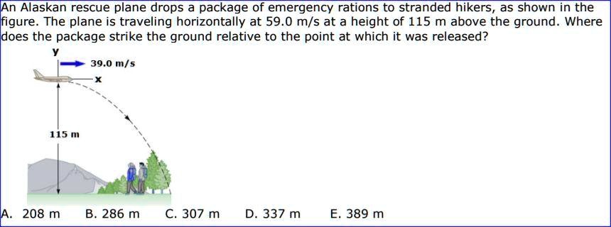 An Alaskan rescue plane drops a package of emergency rations to stranded hikers, as shown in the figure. The plane is traveling horizontally at 59.0 m/s at a height of 115 m above the ground. Where does the package strike the ground relative to the point at which it was released?
y
39.0 m/s
x
115 m
A. 208 m B. 286 m C. 307 m D. 337 m E. 389 m