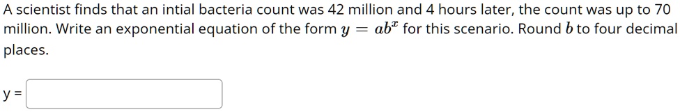 A scientist finds that an intial bacteria count was 42 million and 4 hours later, the count was up to 70 million. Write an exponential equation of the form y = ab^x for this scenario. Round b to four decimal places.
y =