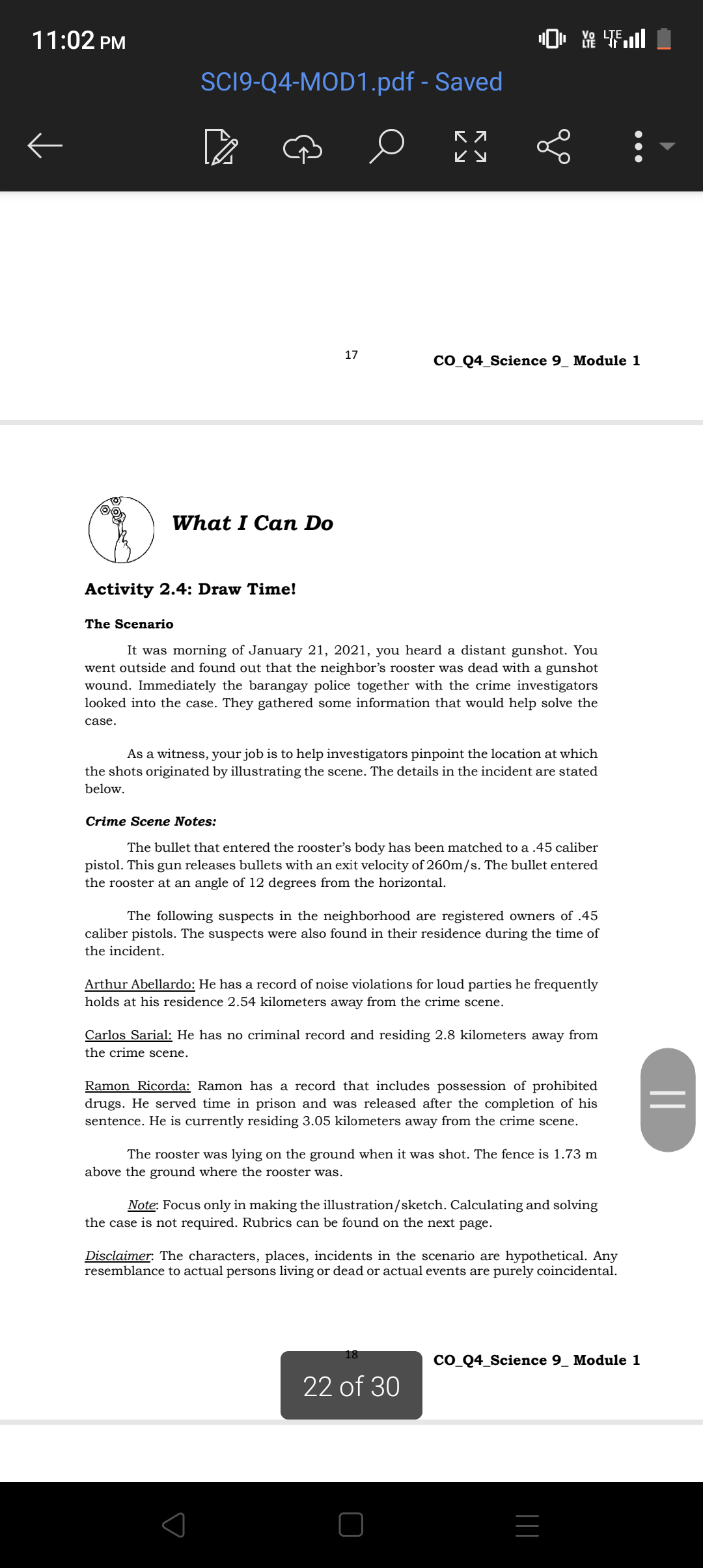 11:02 PM
SCl9-Q4-MOD1.pdf - Saved
α0^∞
17
COQ4Science 9 Module 1
What I Can Do
Activity 2.4: Draw Time!
The Scenario
It was morning of January 21, 2021, you heard a distant gunshot. You went outside and found out that the neighbor's rooster was dead with a gunshot wound. Immediately the barangay police together with the crime investigators looked into the case. They gathered some information that would help solve the case.

As a witness, your job is to help investigators pinpoint the location at which the shots originated by illustrating the scene. The details in the incident are stated below.
Crime Scene Notes:
The bullet that entered the rooster's body has been matched to a .45 caliber pistol. This gun releases bullets with an exit velocity of 260  m / s. The bullet entered the rooster at an angle of 12 degrees from the horizontal.

The following suspects in the neighborhood are registered owners of .45 caliber pistols. The suspects were also found in their residence during the time of the incident.

Arthur Abellardo: He has a record of noise violations for loud parties he frequently holds at his residence 2.54 kilometers away from the crime scene.

Carlos Sarial: He has no criminal record and residing 2.8 kilometers away from the crime scene.

Ramon Ricorda: Ramon has a record that includes possession of prohibited drugs. He served time in prison and was released after the completion of his sentence. He is currently residing 3.05 kilometers away from the crime scene.
The rooster was lying on the ground when it was shot. The fence is 1.73  m above the ground where the rooster was.

Note: Focus only in making the illustration/sketch. Calculating and solving the case is not required. Rubrics can be found on the next page.
Disclaimer: The characters, places, incidents in the scenario are hypothetical. Any resemblance to actual persons living or dead or actual events are purely coincidental.
22 of 30
COQ4Science 9Module 1