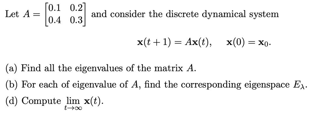 Let A = [0.1 0.2; 0.4 0.3] and consider the discrete dynamical system

x(t + 1) = Ax(t), x(0) = x0.

(a) Find all the eigenvalues of the matrix A.
(b) For each of eigenvalue of A, find the corresponding eigenspace E?.
(d) Compute limt?? x(t).