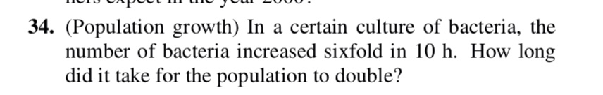 34. (Population growth) In a certain culture of bacteria, the number of bacteria increased sixfold in 10 h. How long did it take for the population to double?