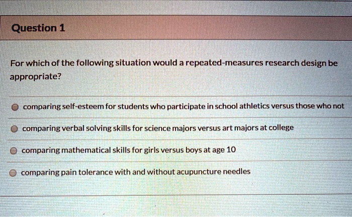 For which of the following situation would a repeated-measures research design be appropriate?
comparing self-esteem for students who participate in school athletics versus those who not
comparing verbal solving skills for science majors versus art majors at college
comparing mathematical skills for girls versus boys at age 10
comparing pain tolerance with and without acupuncture needles