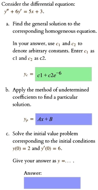 Consider the differential equation:
y” + 6y' = 5x + 3.
a. Find the general solution to the corresponding homogeneous equation.
In your answer, use c1 and c2 to denote arbitrary constants. Enter c1 as c1 and c2 as c2.
yc = c1 + c2e^-6
b. Apply the method of undetermined coefficients to find a particular solution.
yp = Ax + B
c. Solve the initial value problem corresponding to the initial conditions y(0) = 2 and y'(0) = 6.
Give your answer as y = . . . .
Answer: