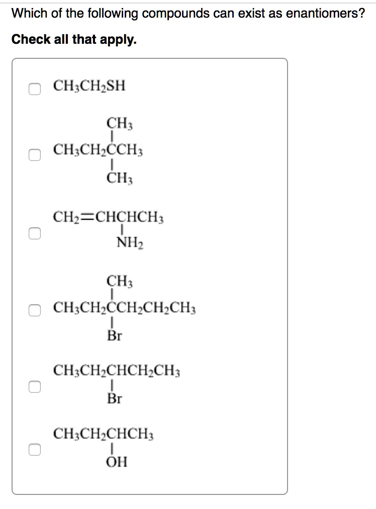 Which of the following compounds can exist as enantiomers?
Check all that apply.
CH3CH2SH
CH3
CH3CH2CCH3
CH3
CH2=CHCHCH3
NH2
CH3
CH3CH2CCH2CH2CH3
Br
CH3CH2CHCH2CH3
Br
CH3CH2CHCH3
OH