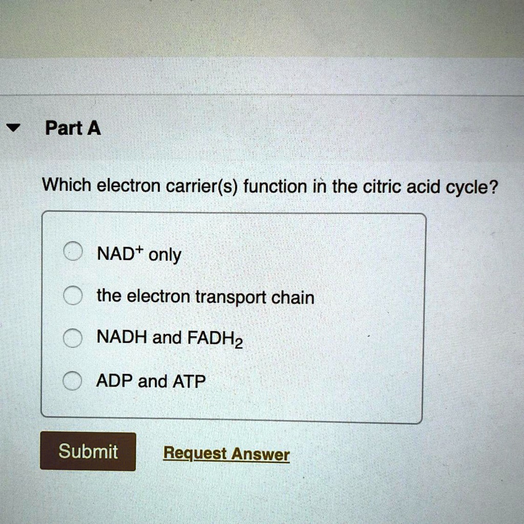 Part A
Which electron carrier(s) function in the citric acid cycle?
NAD+ only
the electron transport chain
NADH and FADH2
ADP and ATP
Submit Request Answer