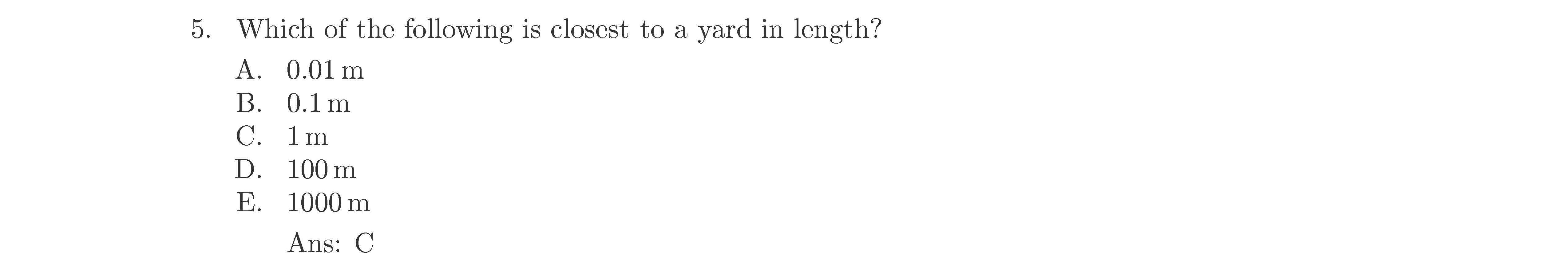 5. Which of the following is closest to a yard in length?
A. 0.01 m
B. 0.1 m
C. 1 m
D. 100 m
E. 1000 m
Ans: C
