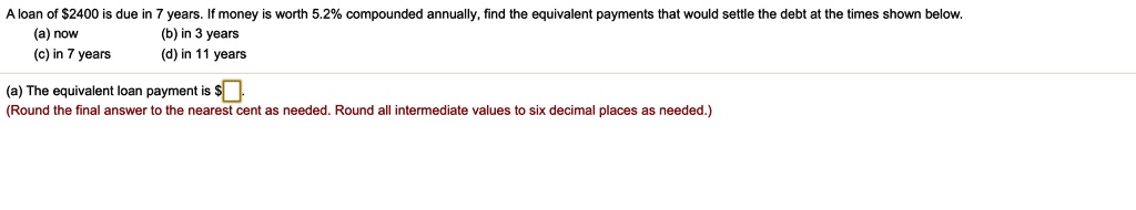 A loan of 2400 is due in 7 years. If money is worth 5.2% compounded annually, find the equivalent payments that would settle the debt at the times shown below.
(a) now
(b) in 3 years
(c) in 7 years
(d) in 11 years
(a) The equivalent loan payment is
(Round the final answer to the nearest cent as needed. Round all intermediate values to six decimal places as needed.)
