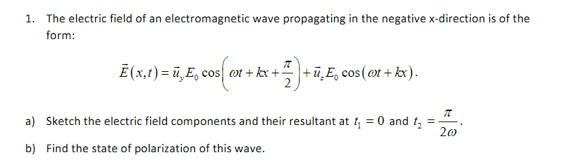 1. The electric field of an electromagnetic wave propagating in the negative ( x )-direction is of the form:
[
vecE(x, t)=vecuy E0 cos left(omega t+k x+fracpi2ight)+vecuz E0 cos (omega t+k x)
]
a) Sketch the electric field components and their resultant at ( t1=0 ) and ( t2=fracpi2 omega ).
b) Find the state of polarization of this wave.