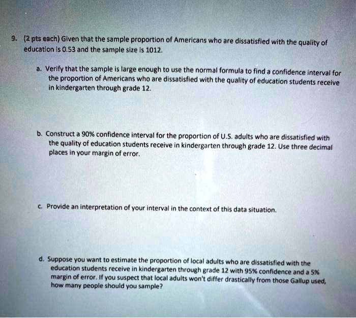 9. (2 pts each) Given that the sample proportion of Americans who are dissatisfied with the quality of education is 0.53 and the sample size is 1012.

a. Verify that the sample is large enough to use the normal formula to find a confidence interval for the proportion of Americans who are dissatisfied with the quality of education students receive in kindergarten through grade 12.

b. Construct a 90% confidence interval for the proportion of U.S. adults who are dissatisfied with the quality of education students receive in kindergarten through grade 12. Use three decimal places in your margin of error.

c. Provide an interpretation of your interval in the context of this data situation.

d. Suppose you want to estimate the proportion of local adults who are dissatisfied with the education students receive in kindergarten through grade 12 with 95% confidence and a 5% margin of error. If you suspect that local adults won't differ drastically from those Gallup used, how many people should you sample?