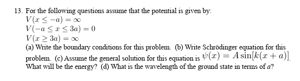 13. For the following questions assume that the potential is given by:
V(x ≤ -a) = ∞
V(-a ≤ x ≤ 3a) = 0
V(x ≥ 3a) = ∞
(a) Write the boundary conditions for this problem. (b) Write Schrödinger equation for this
problem. (c) Assume the general solution for this equation is ψ(x) = Asin[k(x + a)].
What will be the energy? (d) What is the wavelength of the ground state in terms of a?