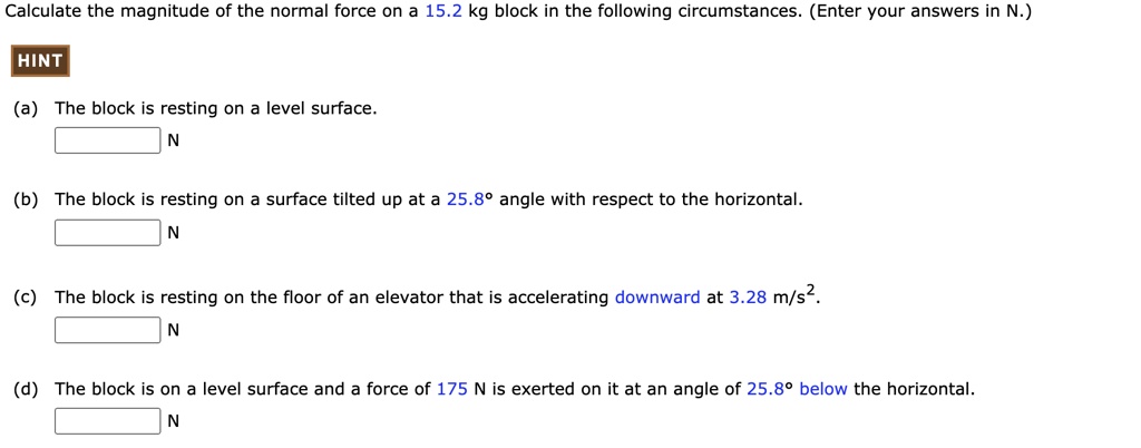 Calculate the magnitude of the normal force on a 15.2 kg block in the following circumstances. (Enter your answers in N.)

(a) The block is resting on a level surface.
N
(b) The block is resting on a surface tilted up at a 25.8 ° angle with respect to the horizontal.
N
(c) The block is resting on the floor of an elevator that is accelerating downward at 3.28 m/s².
N
(d) The block is on a level surface and a force of 175 N is exerted on it at an angle of 25.8 ° below the horizontal.
N