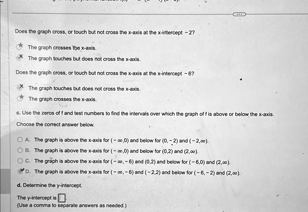 Does the graph cross, or touch but not cross the x-axis at the x-intercept - 2?
The graph crosses the x-axis.
The graph touches but does not cross the x-axis.
Does the graph cross, or touch but not cross the x-axis at the x-intercept - 6?
The graph touches but does not cross the x-axis.
The graph crosses the x-axis.
c. Use the zeros of f and test numbers to find the intervals over which the graph of f is above or below the x-axis.
Choose the correct answer below.
A. The graph is above the x-axis for (-∞,0) and below for (0, -2) and (-2,∞).
B. The graph is above the x-axis for (-∞,0) and below for (0,2) and (2,∞).
C. The graph is above the x-axis for (-∞, -6) and (0,2) and below for (-6,0) and (2,∞).
D. The graph is above the x-axis for (-∞, -6) and (-2,2) and below for (-6, -2) and (2,∞).
d. Determine the y-intercept.
The y-intercept is 
(Use a comma to separate answers as needed.)
