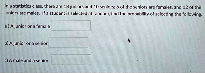 In a statistics class, there are 18 juniors and 10 seniors; 6 of the seniors are females, and 12 of the juniors are males. If a student is selected at random, find the probability of selecting the following.
a) A junior or a female
b) A junior or a senior
c) A male and a senior.