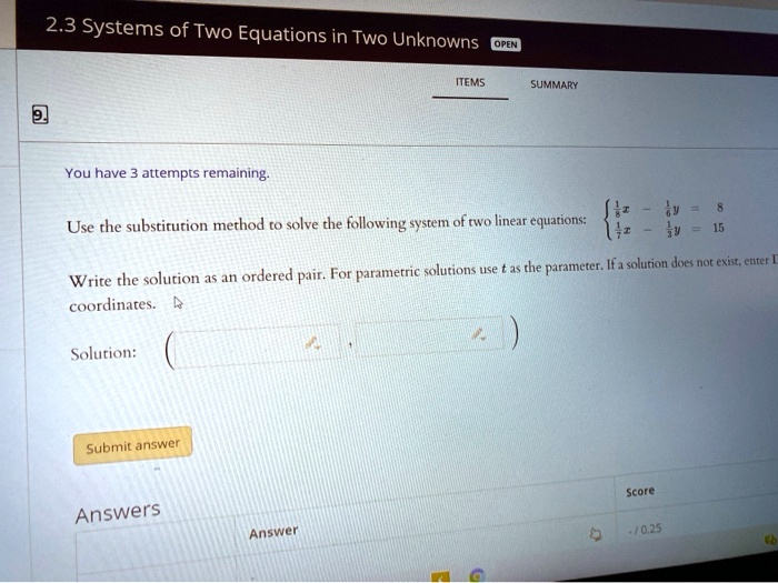 2.3 Systems of Two Equations in Two Unknowns
You have 3 attempts remaining.
ITEMS
OPEN
SUMMARY
8
Use the substitution method to solve the following system of two linear equations:  frac18x - frac18y = 8 frac17x - frac13y = 15 
Write the solution as an ordered pair. For parametric solutions use t as the parameter. If a solution does not exist, enter L
coordinates.
Solution:
Submit answer
Answers
Score
Answer
-10.25