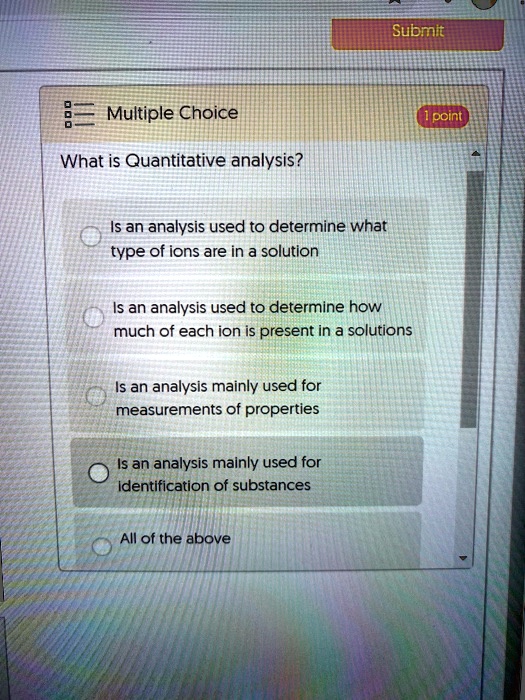 What is Quantitative analysis?
Is an analysis used to determine what type of ions are in a solution
Is an analysis used to determine how much of each ion is present in a solutions
Is an analysis mainly used for measurements of properties
Is an analysis mainly used for identification of substances
All of the above