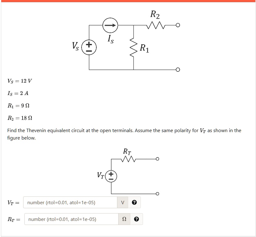 Vs = 12 V
Is = 2 A
R1 = 9 ?
R2 = 18 ?
Find the Thevenin equivalent circuit at the open terminals. Assume the same polarity for VT as shown in the figure below.